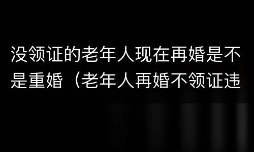 没领证的老年人现在再婚是不是重婚（老年人再婚不领证违法吗）