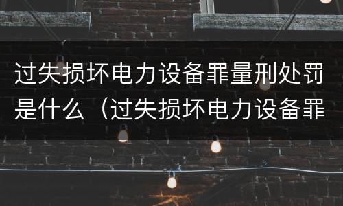 过失损坏电力设备罪量刑处罚是什么（过失损坏电力设备罪量刑处罚是什么意思）