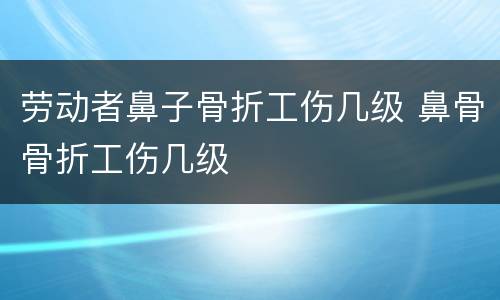 劳动者鼻子骨折工伤几级 鼻骨骨折工伤几级