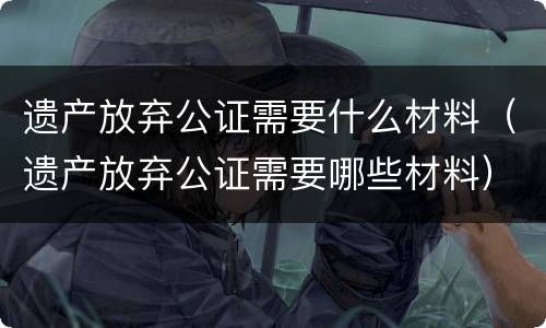 遗产放弃公证需要什么材料（遗产放弃公证需要哪些材料）