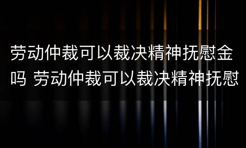 劳动仲裁可以裁决精神抚慰金吗 劳动仲裁可以裁决精神抚慰金吗法律