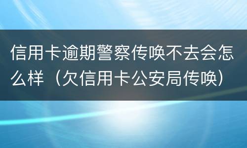 信用卡逾期警察传唤不去会怎么样（欠信用卡公安局传唤）