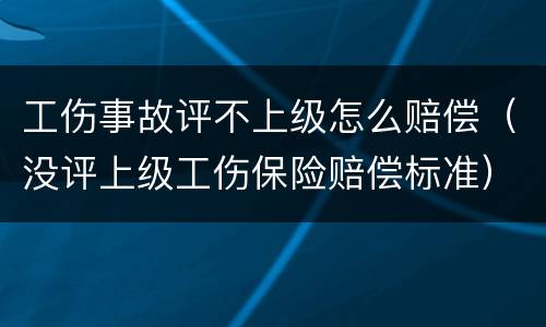 工伤事故评不上级怎么赔偿（没评上级工伤保险赔偿标准）