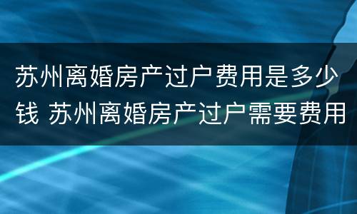 苏州离婚房产过户费用是多少钱 苏州离婚房产过户需要费用么