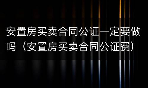 安置房买卖合同公证一定要做吗（安置房买卖合同公证费）