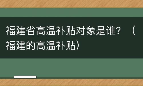 福建省高温补贴对象是谁？（福建的高温补贴）