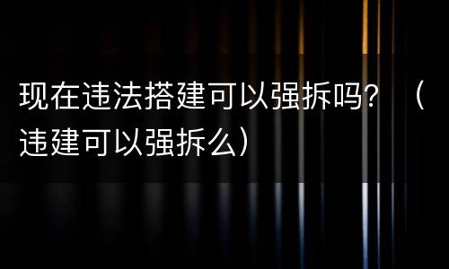 现在违法搭建可以强拆吗？（违建可以强拆么）