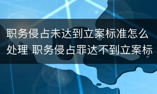 职务侵占未达到立案标准怎么处理 职务侵占罪达不到立案标准怎么办