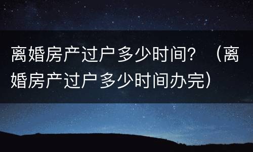 离婚房产过户多少时间？（离婚房产过户多少时间办完）