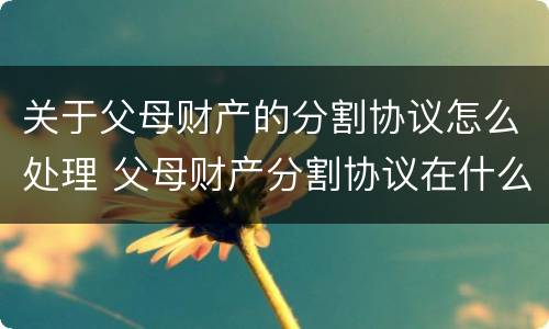 关于父母财产的分割协议怎么处理 父母财产分割协议在什么情况下有效