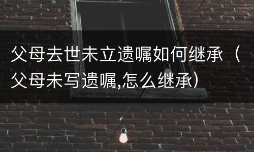 父母去世未立遗嘱如何继承（父母未写遗嘱,怎么继承）