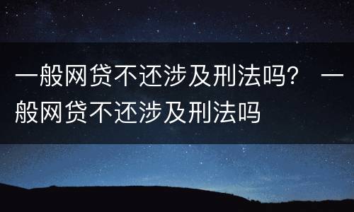 一般网贷不还涉及刑法吗？ 一般网贷不还涉及刑法吗