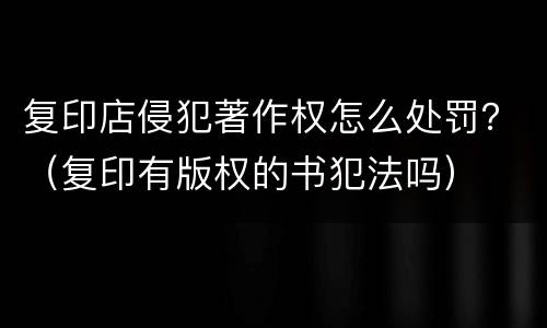 复印店侵犯著作权怎么处罚？（复印有版权的书犯法吗）