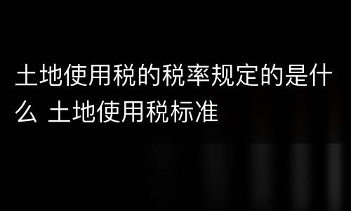 土地使用税的税率规定的是什么 土地使用税标准