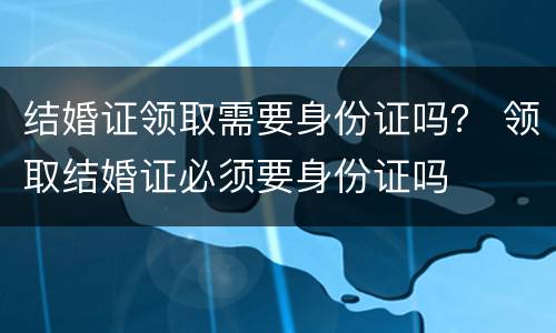 结婚证领取需要身份证吗？ 领取结婚证必须要身份证吗