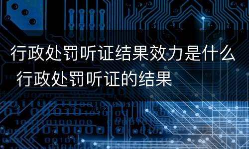 行政处罚听证结果效力是什么 行政处罚听证的结果