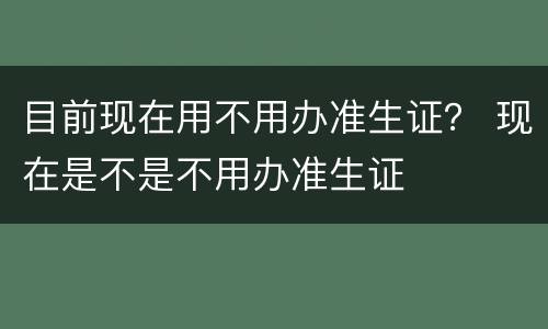 目前现在用不用办准生证？ 现在是不是不用办准生证