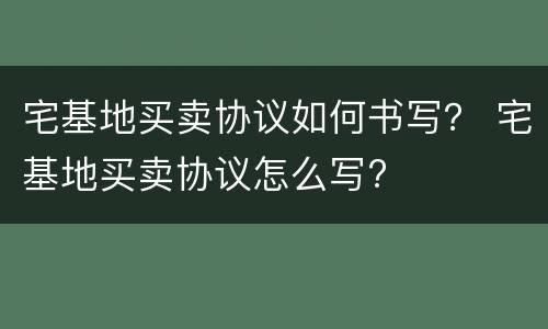 宅基地买卖协议如何书写？ 宅基地买卖协议怎么写?