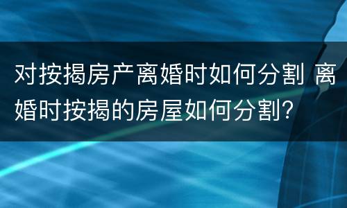 对按揭房产离婚时如何分割 离婚时按揭的房屋如何分割?