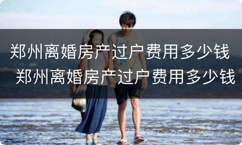 郑州离婚房产过户费用多少钱 郑州离婚房产过户费用多少钱啊