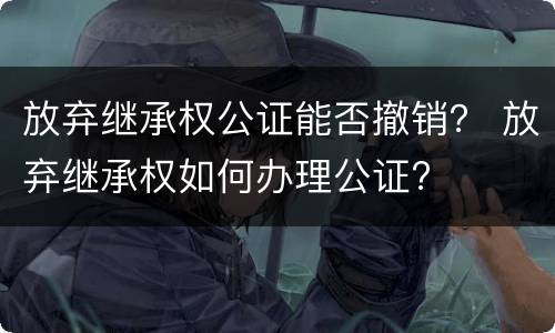 放弃继承权公证能否撤销？ 放弃继承权如何办理公证?