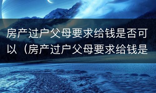 房产过户父母要求给钱是否可以（房产过户父母要求给钱是否可以要回来）