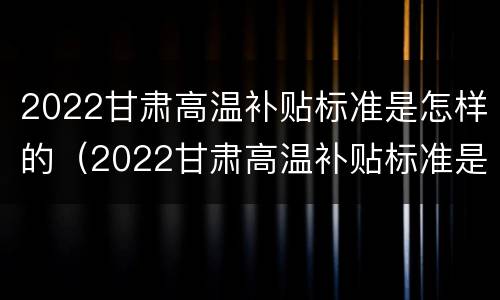 2022甘肃高温补贴标准是怎样的（2022甘肃高温补贴标准是怎样的呢）