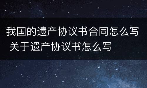 我国的遗产协议书合同怎么写 关于遗产协议书怎么写