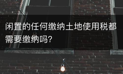 闲置的任何缴纳土地使用税都需要缴纳吗？