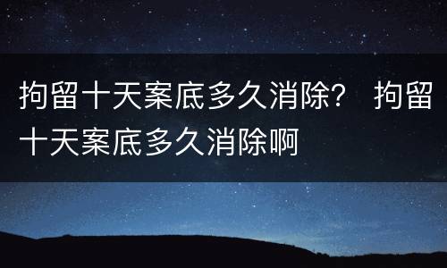 拘留十天案底多久消除？ 拘留十天案底多久消除啊