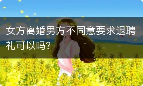 女方离婚男方不同意要求退聘礼可以吗？