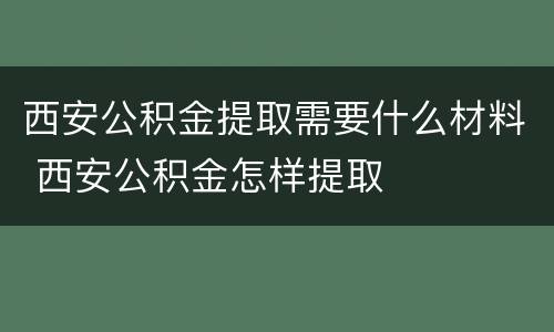 西安公积金提取需要什么材料 西安公积金怎样提取