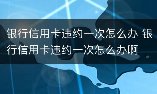 银行信用卡违约一次怎么办 银行信用卡违约一次怎么办啊