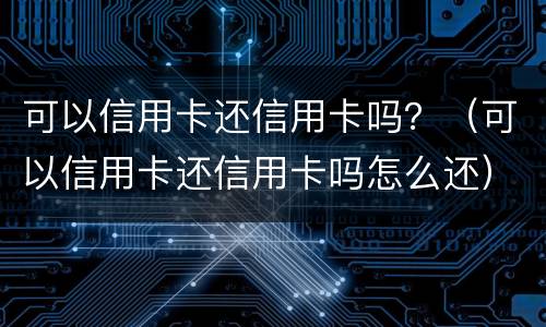 可以信用卡还信用卡吗？（可以信用卡还信用卡吗怎么还）