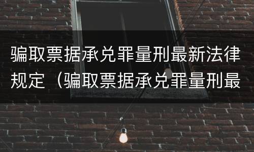 骗取票据承兑罪量刑最新法律规定（骗取票据承兑罪量刑最新法律规定）