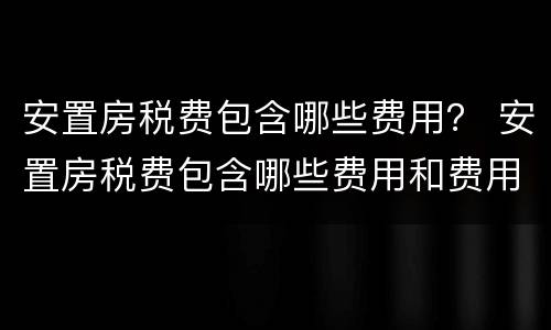 安置房税费包含哪些费用？ 安置房税费包含哪些费用和费用