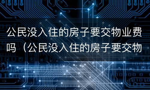 公民没入住的房子要交物业费吗（公民没入住的房子要交物业费吗合法吗）