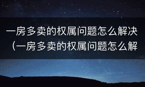 一房多卖的权属问题怎么解决（一房多卖的权属问题怎么解决好）