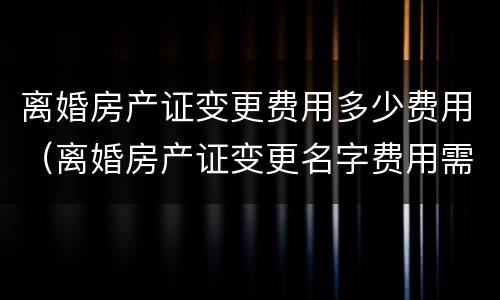 离婚房产证变更费用多少费用（离婚房产证变更名字费用需要多少）