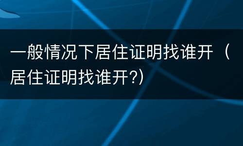 一般情况下居住证明找谁开（居住证明找谁开?）