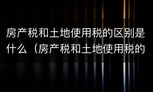 房产税和土地使用税的区别是什么（房产税和土地使用税的区别是什么意思）