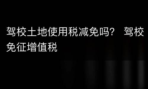 驾校土地使用税减免吗？ 驾校免征增值税