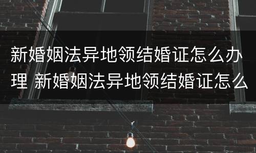 新婚姻法异地领结婚证怎么办理 新婚姻法异地领结婚证怎么办理离婚