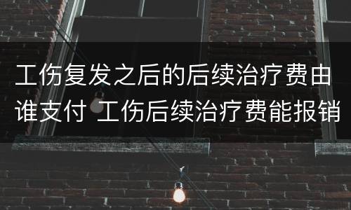 工伤复发之后的后续治疗费由谁支付 工伤后续治疗费能报销吗