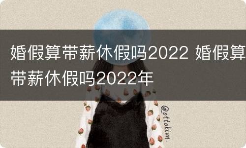 婚假算带薪休假吗2022 婚假算带薪休假吗2022年