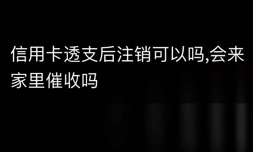 信用卡透支后注销可以吗,会来家里催收吗