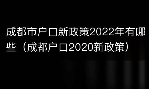 成都市户口新政策2022年有哪些（成都户口2020新政策）