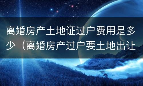 离婚房产土地证过户费用是多少（离婚房产过户要土地出让金吗）