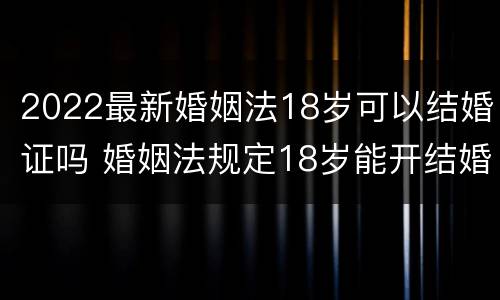 2022最新婚姻法18岁可以结婚证吗 婚姻法规定18岁能开结婚证