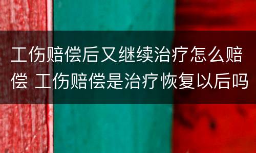 工伤赔偿后又继续治疗怎么赔偿 工伤赔偿是治疗恢复以后吗